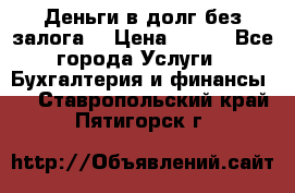 Деньги в долг без залога  › Цена ­ 100 - Все города Услуги » Бухгалтерия и финансы   . Ставропольский край,Пятигорск г.